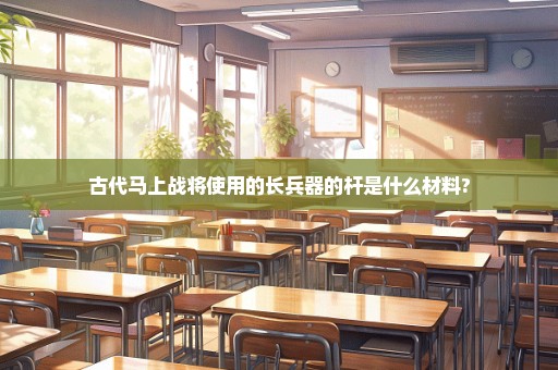 古代马上战将使用的长兵器的杆是什么材料?