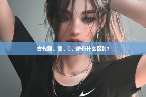 古代鼐、鼎、鼒、炉有什么区别？