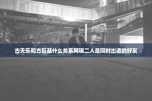 古天乐和古巨基什么关系网曝二人是同时出道的好友