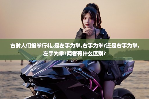 古时人们抱拳行礼,是左手为掌,右手为拳?还是右手为掌,左手为拳?两者有什么区别?