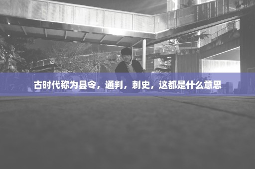 古时代称为县令，通判，刺史，这都是什么意思