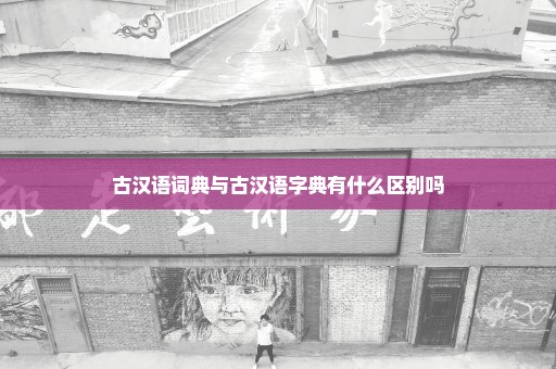 古汉语词典与古汉语字典有什么区别吗