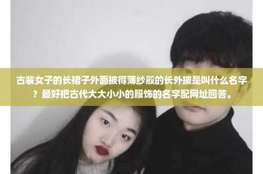 古装女子的长裙子外面披得薄纱般的长外披是叫什么名字？最好把古代大大小小的服饰的名字配网址回答。