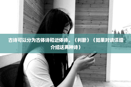 古诗可以分为古体诗和近体诗。（判断）（如果对请详细介绍这两种诗）