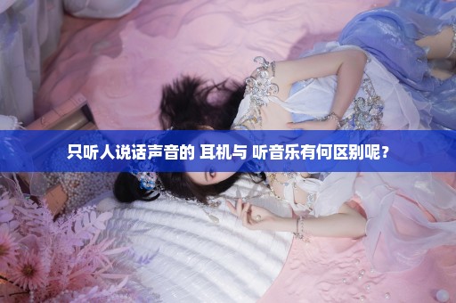 只听人说话声音的 耳机与 听音乐有何区别呢？