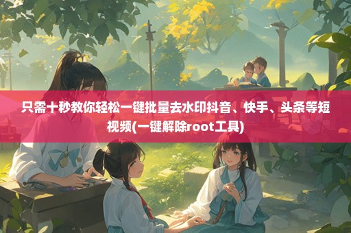 只需十秒教你轻松一键批量去水印抖音、快手、头条等短视频(一键解除root工具)