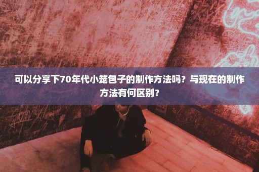 可以分享下70年代小笼包子的制作方法吗？与现在的制作方法有何区别？