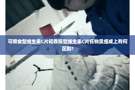 可嚼食型维生素C片和吞服型维生素C片在物质组成上有何区别?