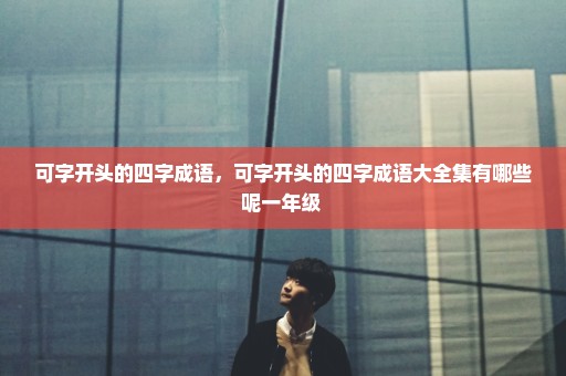 可字开头的四字成语，可字开头的四字成语大全集有哪些呢一年级 