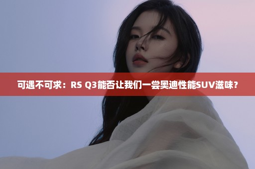 可遇不可求：RS Q3能否让我们一尝奥迪性能SUV滋味？