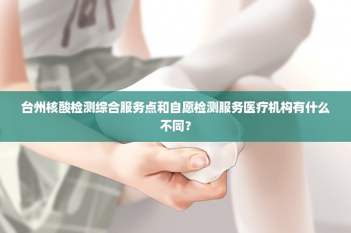 台州核酸检测综合服务点和自愿检测服务医疗机构有什么不同？
