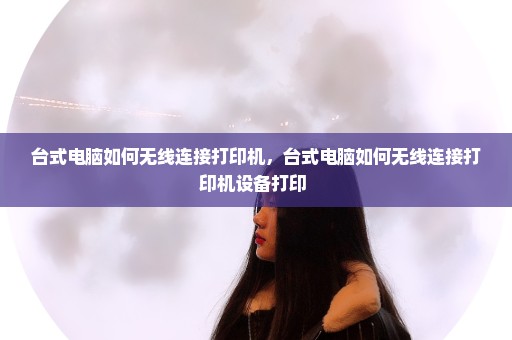 台式电脑如何无线连接打印机，台式电脑如何无线连接打印机设备打印 