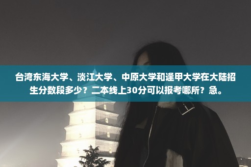 台湾东海大学、淡江大学、中原大学和逢甲大学在大陆招生分数段多少？二本线上30分可以报考哪所？急。
