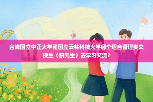 台湾国立中正大学和国立云林科技大学哪个适合管理类交换生（研究生）去学习交流？