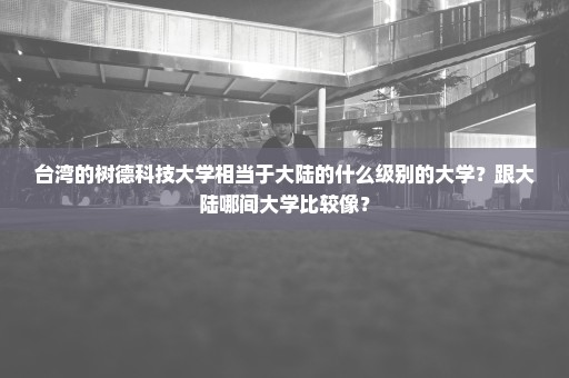 台湾的树德科技大学相当于大陆的什么级别的大学？跟大陆哪间大学比较像？