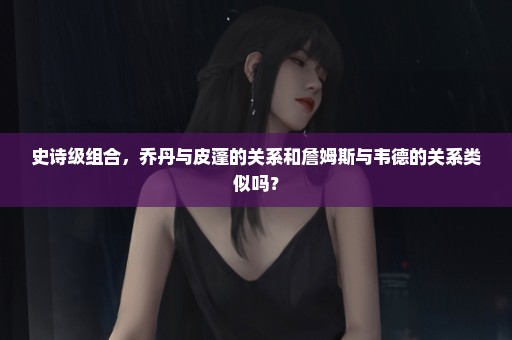 史诗级组合，乔丹与皮蓬的关系和詹姆斯与韦德的关系类似吗？
