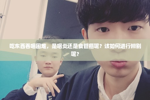 吃东西吞咽困难，是咽炎还是食管癌呢？该如何进行辨别呢？