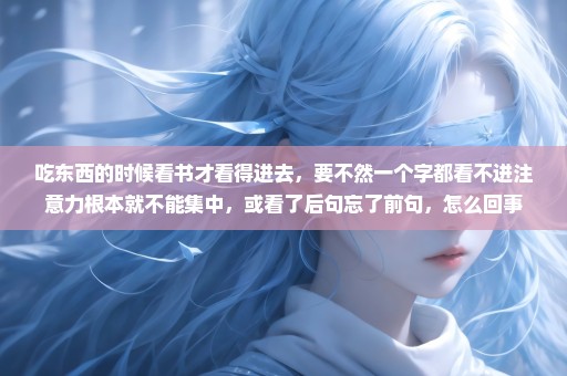 吃东西的时候看书才看得进去，要不然一个字都看不进注意力根本就不能集中，或看了后句忘了前句，怎么回事