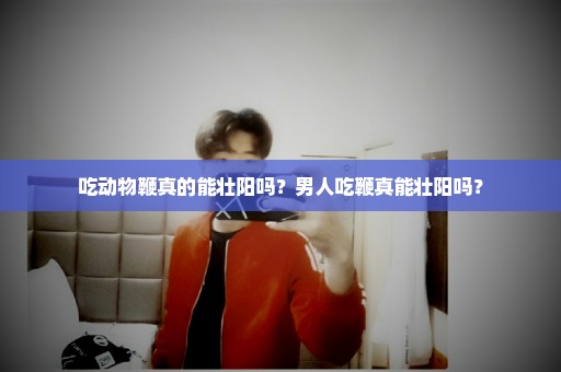吃动物鞭真的能壮阳吗？男人吃鞭真能壮阳吗？