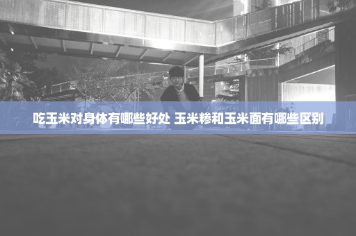 吃玉米对身体有哪些好处 玉米糁和玉米面有哪些区别