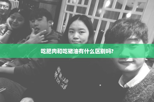 吃肥肉和吃猪油有什么区别吗?
