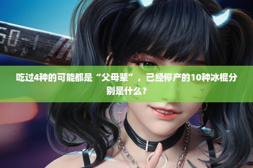 吃过4种的可能都是“父母辈”，已经停产的10种冰棍分别是什么？