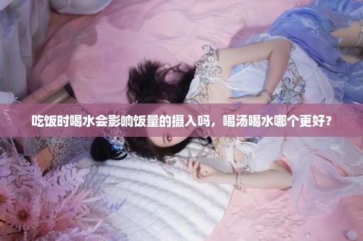 吃饭时喝水会影响饭量的摄入吗，喝汤喝水哪个更好？