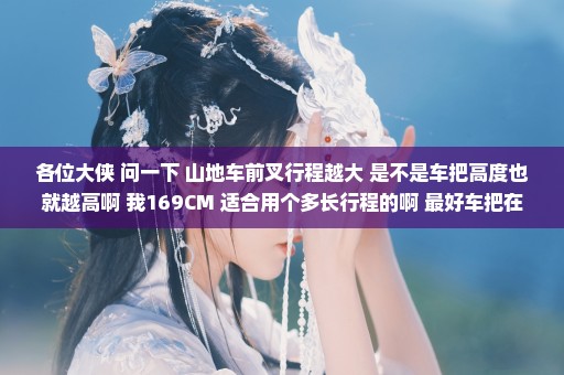 各位大侠 问一下 山地车前叉行程越大 是不是车把高度也就越高啊 我169CM 适合用个多长行程的啊 最好车把在