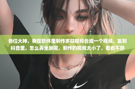 各位大神，我在软件里制作多段视频合成一个视频，发到抖音里，怎么弄全屏呢，制作的视频太小了，看着不舒