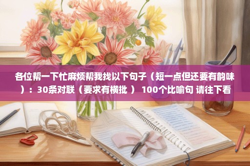 各位帮一下忙麻烦帮我找以下句子（短一点但还要有韵味）：30条对联（要求有横批 ） 100个比喻句 请往下看