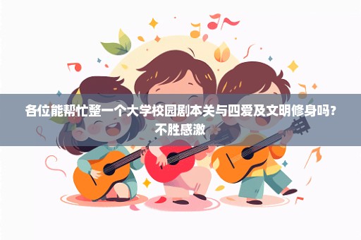 各位能帮忙整一个大学校园剧本关与四爱及文明修身吗？不胜感激