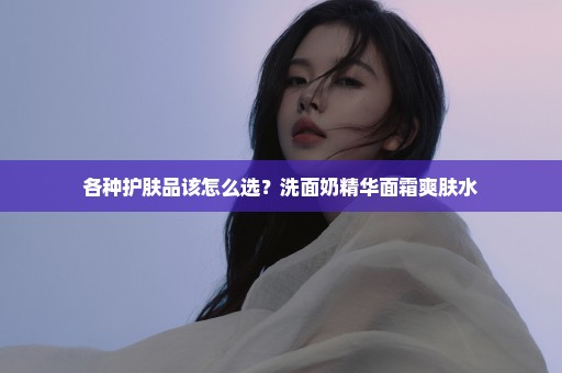 各种护肤品该怎么选？洗面奶精华面霜爽肤水