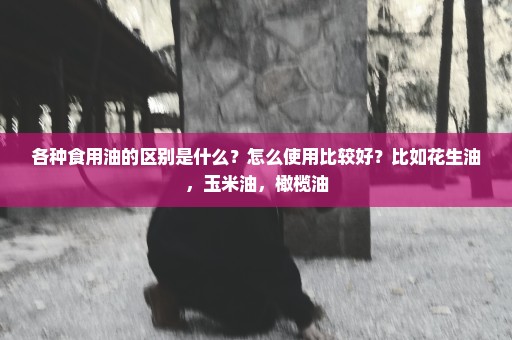 各种食用油的区别是什么？怎么使用比较好？比如花生油，玉米油，橄榄油