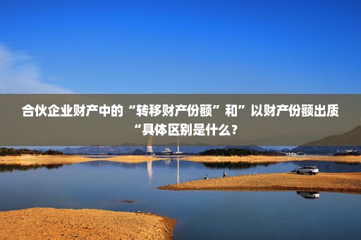 合伙企业财产中的“转移财产份额”和”以财产份额出质“具体区别是什么？
