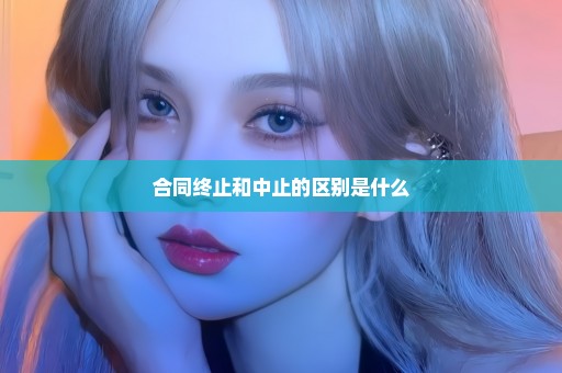 合同终止和中止的区别是什么