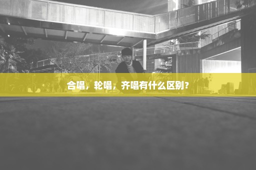 合唱，轮唱，齐唱有什么区别？