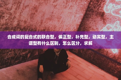 合成词的复合式的联合型，偏正型，补充型，动宾型，主谓型有什么区别，怎么区分，求解