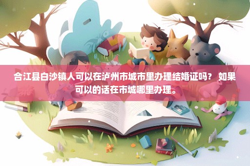 合江县白沙镇人可以在泸州市城市里办理结婚证吗？ 如果可以的话在市城哪里办理。