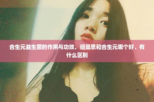 合生元益生菌的作用与功效，纽曼思和合生元哪个好、有什么区别