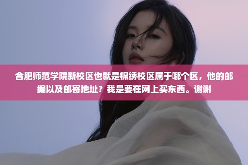 合肥师范学院新校区也就是锦绣校区属于哪个区，他的邮编以及邮寄地址？我是要在网上买东西。谢谢