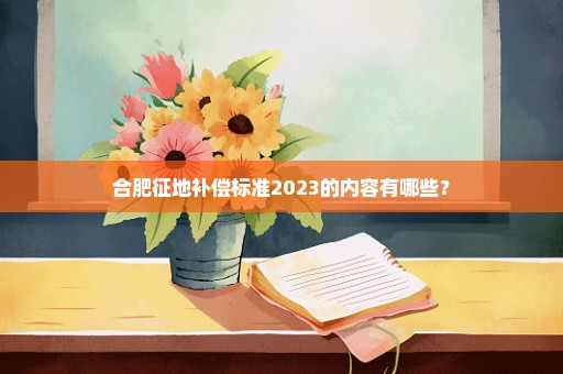 合肥征地补偿标准2023的内容有哪些？