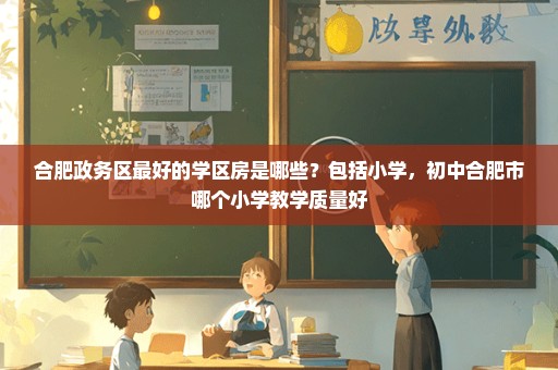 合肥政务区最好的学区房是哪些？包括小学，初中合肥市哪个小学教学质量好