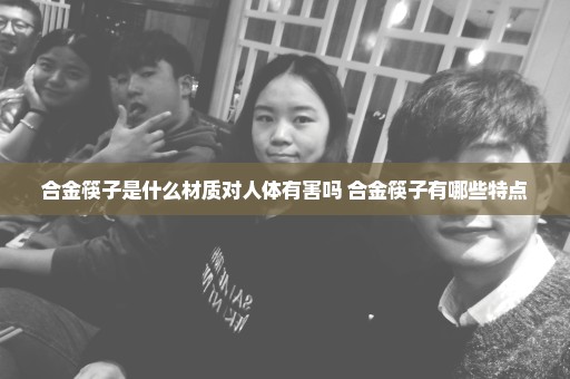 合金筷子是什么材质对人体有害吗 合金筷子有哪些特点