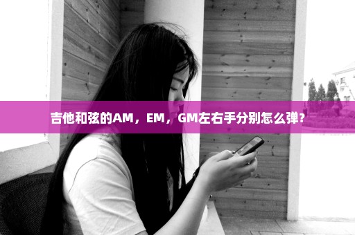 吉他和弦的AM，EM，GM左右手分别怎么弹？