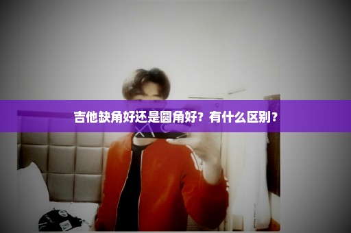 吉他缺角好还是圆角好？有什么区别？