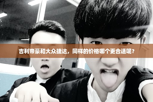 吉利帝豪和大众捷达，同样的价格哪个更合适呢？