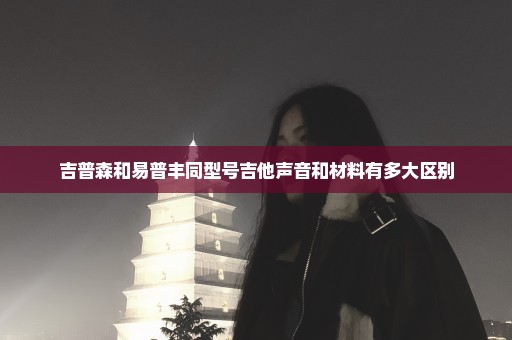 吉普森和易普丰同型号吉他声音和材料有多大区别