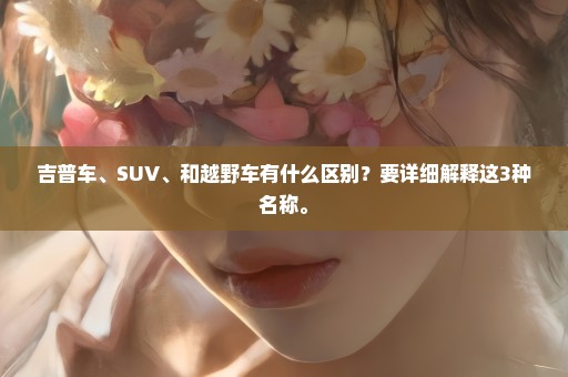 吉普车、SUV、和越野车有什么区别？要详细解释这3种名称。