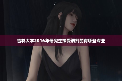 吉林大学2016年研究生接受调剂的有哪些专业