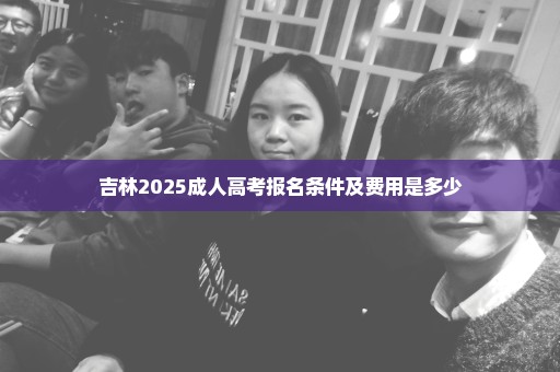 吉林2025成人高考报名条件及费用是多少